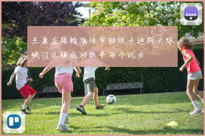 王康左路精准传中助攻卡迪斯头球破门三镇成功扳平海牛比分
