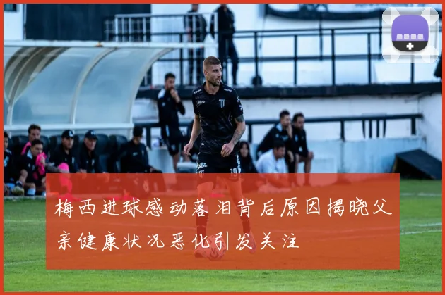 梅西进球感动落泪背后原因揭晓父亲健康状况恶化引发关注