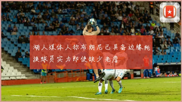 湖人媒体人称布朗尼已具备边缘轮换球员实力即使缺少老詹