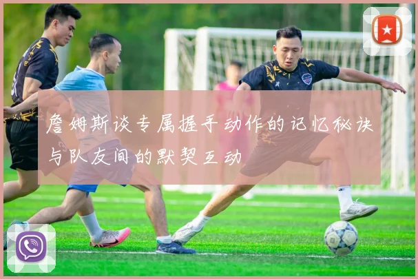 詹姆斯谈专属握手动作的记忆秘诀与队友间的默契互动