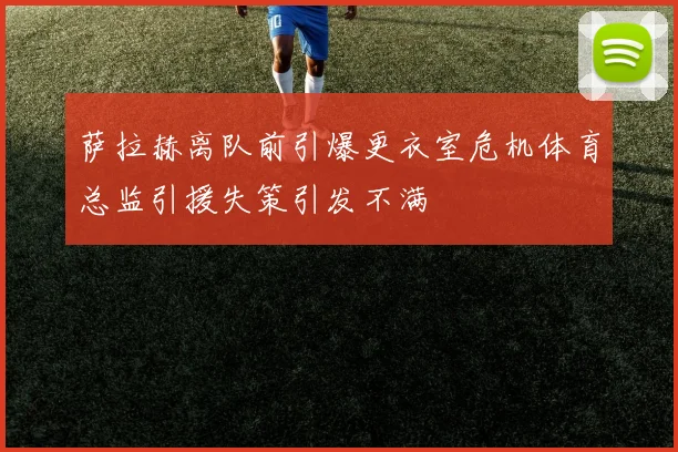 萨拉赫离队前引爆更衣室危机体育总监引援失策引发不满