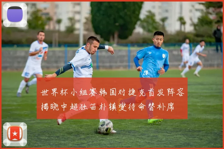 世界杯小组赛韩国对捷克首发阵容揭晓中超独苗朴镇燮待命替补席