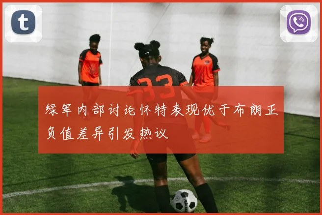 绿军内部讨论怀特表现优于布朗正负值差异引发热议
