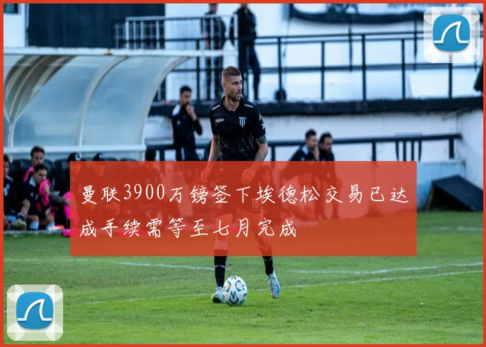 曼联3900万镑签下埃德松交易已达成手续需等至七月完成