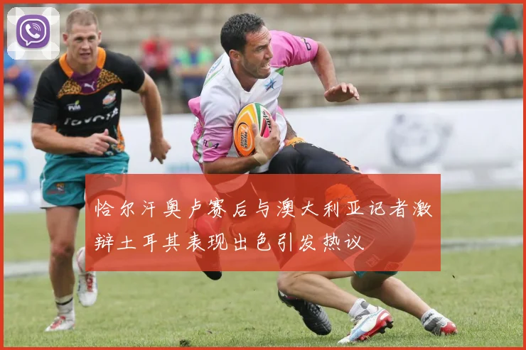 恰尔汗奥卢赛后与澳大利亚记者激辩土耳其表现出色引发热议