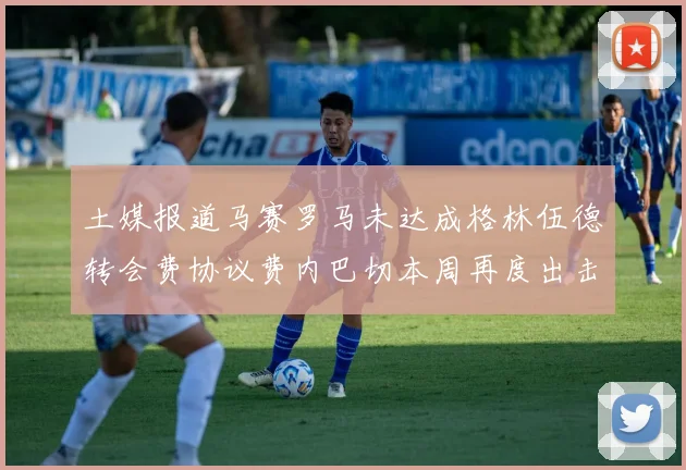 土媒报道马赛罗马未达成格林伍德转会费协议费内巴切本周再度出击