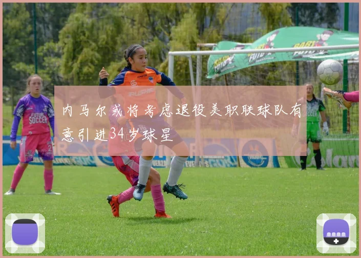 内马尔或将考虑退役美职联球队有意引进34岁球星