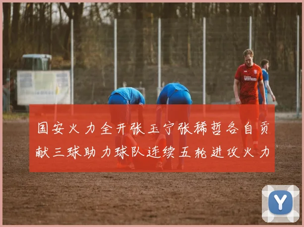 国安火力全开张玉宁张稀哲各自贡献三球助力球队连续五轮进攻火力猛增
