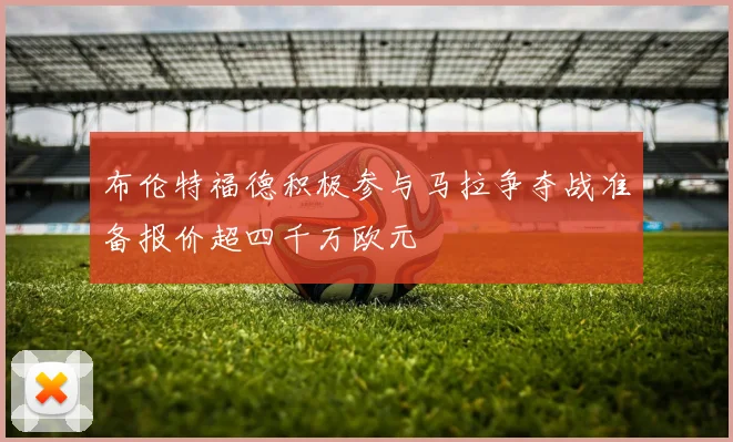 布伦特福德积极参与马拉争夺战准备报价超四千万欧元