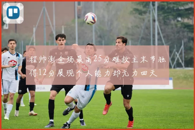 程帅澎全场最高25分难救主末节独得12分展现个人能力却无力回天