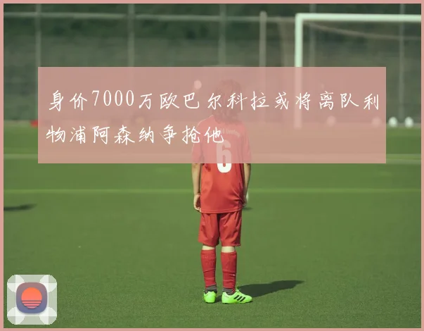身价7000万欧巴尔科拉或将离队利物浦阿森纳争抢他