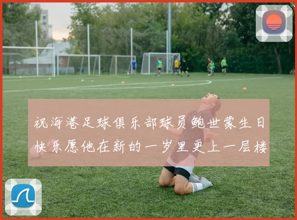 祝海港足球俱乐部球员鲍世蒙生日快乐愿他在新的一岁里更上一层楼