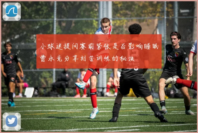 小球迷提问赛前紧张是否影响睡眠曹永竞分享刻苦训练的秘诀